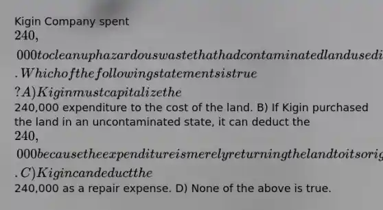 Kigin Company spent 240,000 to clean up hazardous waste that had contaminated land used in Kigin's business. Which of the following statements is true? A) Kigin must capitalize the240,000 expenditure to the cost of the land. B) If Kigin purchased the land in an uncontaminated state, it can deduct the 240,000 because the expenditure is merely returning the land to its original condition. C) Kigin can deduct the240,000 as a repair expense. D) None of the above is true.