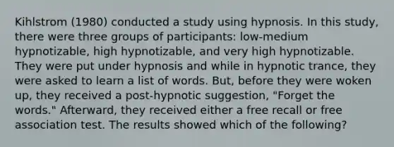 Kihlstrom (1980) conducted a study using hypnosis. In this study, there were three groups of participants: low-medium hypnotizable, high hypnotizable, and very high hypnotizable. They were put under hypnosis and while in hypnotic trance, they were asked to learn a list of words. But, before they were woken up, they received a post-hypnotic suggestion, "Forget the words." Afterward, they received either a free recall or free association test. The results showed which of the following?