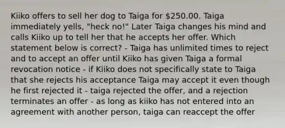 Kiiko offers to sell her dog to Taiga for 250.00. Taiga immediately yells, "heck no!" Later Taiga changes his mind and calls Kiiko up to tell her that he accepts her offer. Which statement below is correct? - Taiga has unlimited times to reject and to accept an offer until Kiiko has given Taiga a formal revocation notice - if Kiiko does not specifically state to Taiga that she rejects his acceptance Taiga may accept it even though he first rejected it - taiga rejected the offer, and a rejection terminates an offer - as long as kiiko has not entered into an agreement with another person, taiga can reaccept the offer