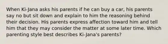 When Ki-Jana asks his parents if he can buy a car, his parents say no but sit down and explain to him the reasoning behind their decision. His parents express affection toward him and tell him that they may consider the matter at some later time. Which parenting style best describes Ki-Jana's parents?