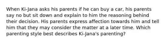 When Ki-Jana asks his parents if he can buy a car, his parents say no but sit down and explain to him the reasoning behind their decision. His parents express affection towards him and tell him that they may consider the matter at a later time. Which parenting style best describes Ki-Jana's parenting?