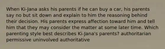 When Ki-Jana asks his parents if he can buy a car, his parents say no but sit down and explain to him the reasoning behind their decision. His parents express affection toward him and tell him that they may consider the matter at some later time. Which parenting style best describes Ki-Jana's parents? ​authoritarian ​permissive ​uninvolved ​authoritative