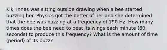 Kiki Innes was sitting outside drawing when a bee started buzzing her. Physics got the better of her and she determined that the bee was buzzing at a frequency of 190 Hz. How many times does the bee need to beat its wings each minute (60. seconds) to produce this frequency? What is the amount of time (period) of its buzz?