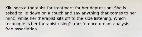 Kiki sees a therapist for treatment for her depression. She is asked to lie down on a couch and say anything that comes to her mind, while her therapist sits off to the side listening. Which technique is her therapist using? transference dream analysis free association