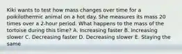 Kiki wants to test how mass changes over time for a poikilothermic animal on a hot day. She measures its mass 20 times over a 2-hour period. What happens to the mass of the tortoise during this time? A. Increasing faster B. Increasing slower C. Decreasing faster D. Decreasing slower E. Staying the same