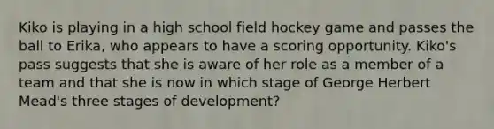 Kiko is playing in a high school field hockey game and passes the ball to Erika, who appears to have a scoring opportunity. Kiko's pass suggests that she is aware of her role as a member of a team and that she is now in which stage of George Herbert Mead's three stages of development?