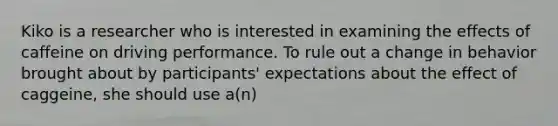 Kiko is a researcher who is interested in examining the effects of caffeine on driving performance. To rule out a change in behavior brought about by participants' expectations about the effect of caggeine, she should use a(n)