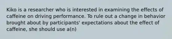 Kiko is a researcher who is interested in examining the effects of caffeine on driving performance. To rule out a change in behavior brought about by participants' expectations about the effect of caffeine, she should use a(n)