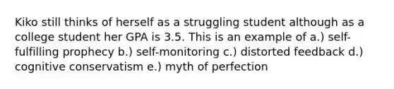 Kiko still thinks of herself as a struggling student although as a college student her GPA is 3.5. This is an example of a.) self-fulfilling prophecy b.) self-monitoring c.) distorted feedback d.) cognitive conservatism e.) myth of perfection