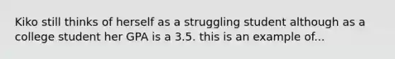 Kiko still thinks of herself as a struggling student although as a college student her GPA is a 3.5. this is an example of...