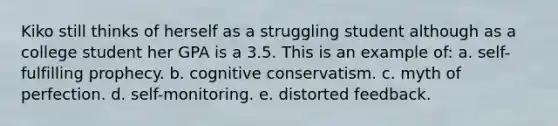 Kiko still thinks of herself as a struggling student although as a college student her GPA is a 3.5. This is an example of: a. self-fulfilling prophecy. b. cognitive conservatism. c. myth of perfection. d. self-monitoring. e. distorted feedback.