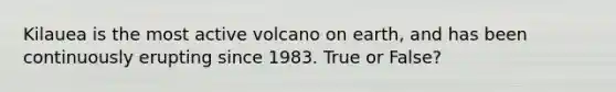 Kilauea is the most active volcano on earth, and has been continuously erupting since 1983. True or False?