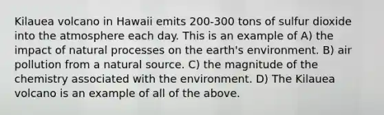 Kilauea volcano in Hawaii emits 200-300 tons of sulfur dioxide into the atmosphere each day. This is an example of A) the impact of natural processes on the earth's environment. B) air pollution from a natural source. C) the magnitude of the chemistry associated with the environment. D) The Kilauea volcano is an example of all of the above.