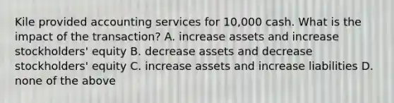 Kile provided accounting services for 10,000 cash. What is the impact of the transaction? A. increase assets and increase stockholders' equity B. decrease assets and decrease stockholders' equity C. increase assets and increase liabilities D. none of the above