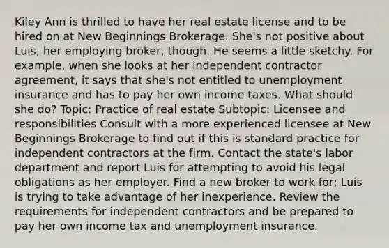 Kiley Ann is thrilled to have her real estate license and to be hired on at New Beginnings Brokerage. She's not positive about Luis, her employing broker, though. He seems a little sketchy. For example, when she looks at her independent contractor agreement, it says that she's not entitled to unemployment insurance and has to pay her own income taxes. What should she do? Topic: Practice of real estate Subtopic: Licensee and responsibilities Consult with a more experienced licensee at New Beginnings Brokerage to find out if this is standard practice for independent contractors at the firm. Contact the state's labor department and report Luis for attempting to avoid his legal obligations as her employer. Find a new broker to work for; Luis is trying to take advantage of her inexperience. Review the requirements for independent contractors and be prepared to pay her own income tax and unemployment insurance.