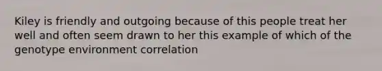 Kiley is friendly and outgoing because of this people treat her well and often seem drawn to her this example of which of the genotype environment correlation