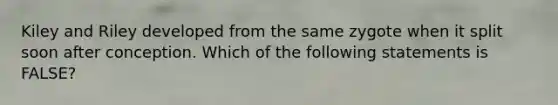 Kiley and Riley developed from the same zygote when it split soon after conception. Which of the following statements is FALSE?