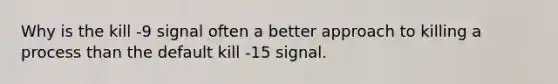 Why is the kill -9 signal often a better approach to killing a process than the default kill -15 signal.