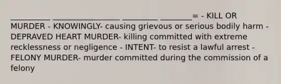 __________ _________________ _________ ________= - KILL OR MURDER - KNOWINGLY- causing grievous or serious bodily harm - DEPRAVED HEART MURDER- killing committed with extreme recklessness or negligence - INTENT- to resist a lawful arrest - FELONY MURDER- murder committed during the commission of a felony