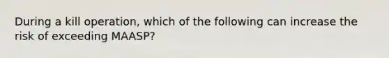 During a kill operation, which of the following can increase the risk of exceeding MAASP?