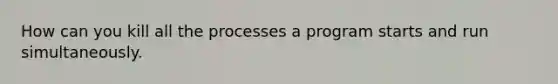 How can you kill all the processes a program starts and run simultaneously.