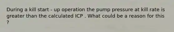 During a kill start - up operation the pump pressure at kill rate is greater than the calculated ICP . What could be a reason for this ?