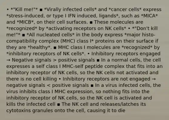 • *"Kill me!"* ▪ *Virally infected cells* and *cancer cells* express *stress-induced, or type I IFN induced, ligands*, such as *MICA* and *MICB*, on their cell surfaces. ▪ These molecules are *recognized* by *activating receptors on NK cells* • *"Don't kill me!"* ▪ *All nucleated cells* in the body express *major histo-compatibility complex (MHC) class I* proteins on their surface if they are *healthy*. ▪ MHC class I molecules are *recognized* by *inhibitory receptors of NK cells*. • Inhibitory receptors engaged → Negative signals > positive signals ▪ In a normal cells, the cell expresses a self class I MHC-self peptide complex that fits into an inhibitory receptor of NK cells, so the NK cells not activated and there is no cell killing • Inhibitory receptors are not engaged → negative signals < positive signals ▪ In a virus infected cells, the virus inhibits class I MHC expression, so nothing fits into the inhibitory receptor of NK cells, so the NK cell is activated and kills the infected cell ▪ The NK cell and releases/latches its cytotoxins granules onto the cell, causing it to die