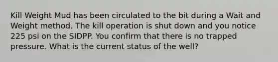 Kill Weight Mud has been circulated to the bit during a Wait and Weight method. The kill operation is shut down and you notice 225 psi on the SIDPP. You confirm that there is no trapped pressure. What is the current status of the well?