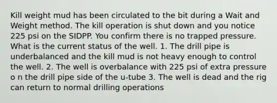 Kill weight mud has been circulated to the bit during a Wait and Weight method. The kill operation is shut down and you notice 225 psi on the SIDPP. You confirm there is no trapped pressure. What is the current status of the well. 1. The drill pipe is underbalanced and the kill mud is not heavy enough to control the well. 2. The well is overbalance with 225 psi of extra pressure o n the drill pipe side of the u-tube 3. The well is dead and the rig can return to normal drilling operations