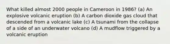 What killed almost 2000 people in Cameroon in 1986? (a) An explosive volcanic eruption (b) A carbon dioxide gas cloud that descended from a volcanic lake (c) A tsunami from the collapse of a side of an underwater volcano (d) A mudflow triggered by a volcanic eruption