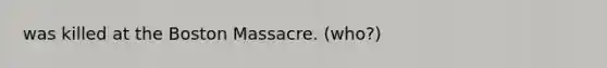 was killed at the Boston Massacre. (who?)