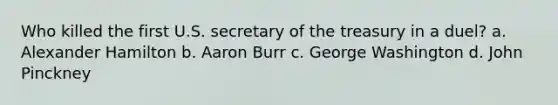 Who killed the first U.S. secretary of the treasury in a duel? a. Alexander Hamilton b. Aaron Burr c. George Washington d. John Pinckney