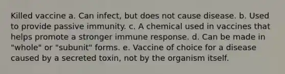 Killed vaccine a. Can infect, but does not cause disease. b. Used to provide passive immunity. c. A chemical used in vaccines that helps promote a stronger immune response. d. Can be made in "whole" or "subunit" forms. e. Vaccine of choice for a disease caused by a secreted toxin, not by the organism itself.