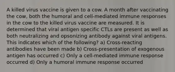 A killed virus vaccine is given to a cow. A month after vaccinating the cow, both the <a href='https://www.questionai.com/knowledge/kkaD1Xt5tM-humoral-and-cell-mediated-immune-responses' class='anchor-knowledge'>humoral and cell-mediated <a href='https://www.questionai.com/knowledge/krhPdp6cmU-immune-response' class='anchor-knowledge'>immune response</a>s</a> in the cow to the killed virus vaccine are measured. It is determined that viral antigen specific CTLs are present as well as both neutralizing and opsonizing antibody against viral antigens. This indicates which of the following? a) Cross-reacting antibodies have been made b) Cross-presentation of exogenous antigen has occurred c) Only a cell-mediated immune response occurred d) Only a humoral immune response occurred