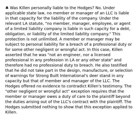 ♣ Was Killen personally liable to the Hodges? No. Under applicable state law, no member or manager of an LLC is liable in that capacity for the liability of the company. Under the relevant LA statute, "no member, manager, employee, or agent of a limited liability company is liable in such capcity for a debt, obligation, or liability of the limited liability company." This protection is not unlimited. A member or manager may be subject to personal liability for a breach of a professional duty or for some other negligent or wrongful act. In this case, Killen asserted that he was "not an engineer, nor a licensed professional in any profession in LA or any other state" and therefore had no professional duty to breach. He also testified that he did not take part in the design, manufacture, or selection of warnings for Strong Built International's deer stand in any capacity but that of member and manager of the LLC. The Hodges offered no evidence to contradict Killen's testimony. The "other negligent or wrongful act" exception requires that the member or manager owes a duty of care to the plaintiff beyond the duties arising out of the LLC's contract with the plaintiff. The Hodges submitted nothing to show that this exception applied to Killen.