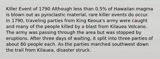 Killer Event of 1790 Although less than 0.5% of Hawaiian magma is blown out as pyroclastic material, rare killer events do occur. In 1790, traveling parties from King Keoua's army were caught and many of the people killed by a blast from Kilauea Volcano. The army was passing through the area but was stopped by eruptions. After three days of waiting, it split into three parties of about 80 people each. As the parties marched southwest down the trail from Kilauea, disaster struck.