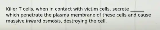 Killer T cells, when in contact with victim cells, secrete ______ which penetrate the plasma membrane of these cells and cause massive inward osmosis, destroying the cell.