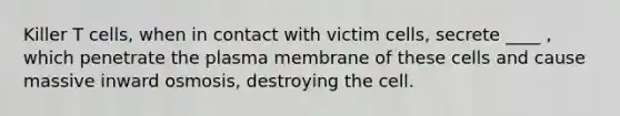 Killer T cells, when in contact with victim cells, secrete ____ , which penetrate the plasma membrane of these cells and cause massive inward osmosis, destroying the cell.