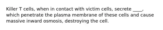 Killer T cells, when in contact with victim cells, secrete ____, which penetrate the plasma membrane of these cells and cause massive inward osmosis, destroying the cell.