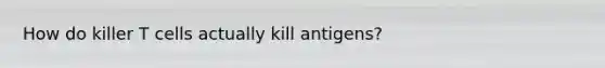 How do killer T cells actually kill antigens?