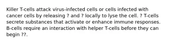 Killer T-cells attack virus-infected cells or cells infected with cancer cells by releasing ? and ? locally to lyse the cell. ? T-cells secrete substances that activate or enhance immune responses. B-cells require an interaction with helper T-cells before they can begin ??.