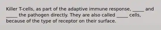 Killer T-cells, as part of the adaptive immune response, _____ and _____ the pathogen directly. They are also called _____ cells, because of the type of receptor on their surface.