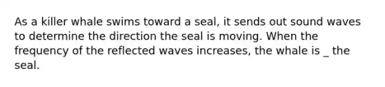 As a killer whale swims toward a seal, it sends out sound waves to determine the direction the seal is moving. When the frequency of the reflected waves increases, the whale is _ the seal.