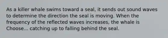 As a killer whale swims toward a seal, it sends out sound waves to determine the direction the seal is moving. When the frequency of the reflected waves increases, the whale is Choose... catching up to falling behind the seal.