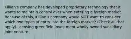 Killian's company has developed proprietary technology that it wants to maintain control over when entering a foreign market. Because of this, Killian's company would NOT want to consider which two types of entry into the foreign market? (Check all that apply) licensing greenfield investment wholly owned subsidiary joint venture