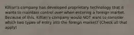 Killian's company has developed proprietary technology that it wants to maintain control over when entering a foreign market. Because of this, Killian's company would NOT want to consider which two types of entry into the foreign market? (Check all that apply)