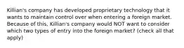 Killian's company has developed proprietary technology that it wants to maintain control over when entering a foreign market. Because of this, Killian's company would NOT want to consider which two types of entry into the foreign market? (check all that apply)