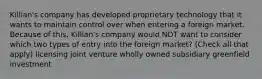 Killian's company has developed proprietary technology that it wants to maintain control over when entering a foreign market. Because of this, Killian's company would NOT want to consider which two types of entry into the foreign market? (Check all that apply) licensing joint venture wholly owned subsidiary greenfield investment