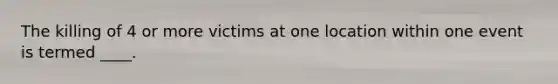 The killing of 4 or more victims at one location within one event is termed ____.