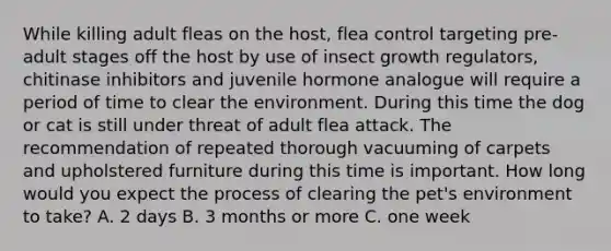 While killing adult fleas on the host, flea control targeting pre-adult stages off the host by use of insect growth regulators, chitinase inhibitors and juvenile hormone analogue will require a period of time to clear the environment. During this time the dog or cat is still under threat of adult flea attack. The recommendation of repeated thorough vacuuming of carpets and upholstered furniture during this time is important. How long would you expect the process of clearing the pet's environment to take? A. 2 days B. 3 months or more C. one week